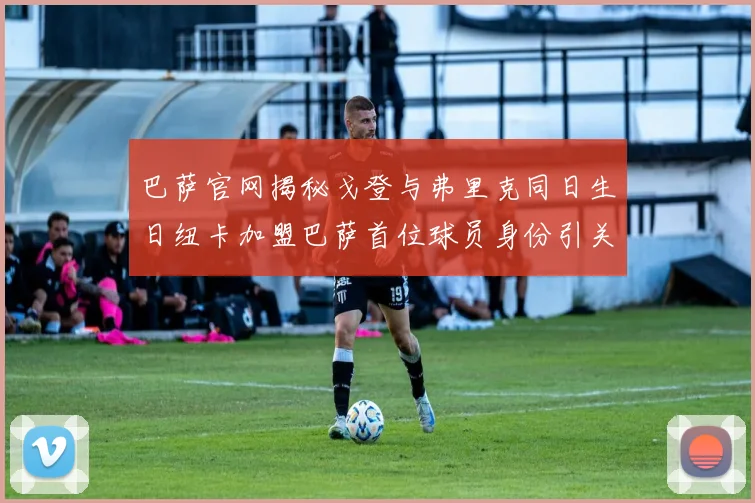 巴萨官网揭秘戈登与弗里克同日生日纽卡加盟巴萨首位球员身份引关注