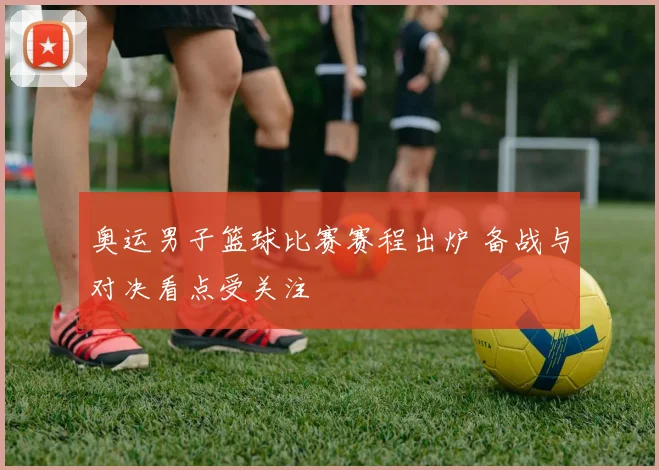 奥运男子篮球比赛赛程出炉 备战与对决看点受关注